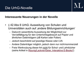 Die UrhG-Novelle
Interessante Neuerungen in der Novelle
• § 42 Abs 6 UrhG: Ausweitung von Schulen und
Universitäten auch auf ‚andere Bildungseinrichtungen‘
 Dadurch wesentliche Ausweitung der Möglichkeit zur
Vervielfältigung für den Unterrichtsgebrauch auf Papier und
ähnlichen Datenträgern (zB Karton oder Folien)
 Jedoch beschränkt auf jeweilige Klasse oder LVA
 Andere Datenträger möglich, jedoch dann nur nicht-kommerziell
 Freie Werknutzung dieser Art nicht für Schul- und Lehrbücher
(siehe Artikel in Raunig/Lackner/Geier, Interaktive E-Books2)
 
