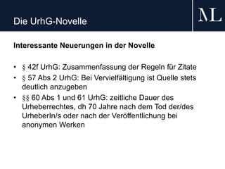 Die UrhG-Novelle
Interessante Neuerungen in der Novelle
• § 42f UrhG: Zusammenfassung der Regeln für Zitate
• § 57 Abs 2 UrhG: Bei Vervielfältigung ist Quelle stets
deutlich anzugeben
• §§ 60 Abs 1 und 61 UrhG: zeitliche Dauer des
Urheberrechtes, dh 70 Jahre nach dem Tod der/des
UrheberIn/s oder nach der Veröffentlichung bei
anonymen Werken
 