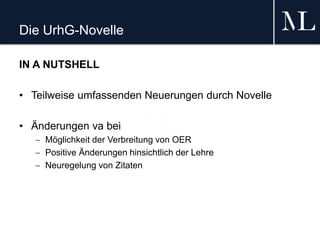 Die UrhG-Novelle
IN A NUTSHELL
• Teilweise umfassenden Neuerungen durch Novelle
• Änderungen va bei
 Möglichkeit der Verbreitung von OER
 Positive Änderungen hinsichtlich der Lehre
 Neuregelung von Zitaten
 