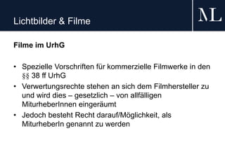 Lichtbilder & Filme
Filme im UrhG
• Spezielle Vorschriften für kommerzielle Filmwerke in den
§§ 38 ff UrhG
• Verwertungsrechte stehen an sich dem Filmhersteller zu
und wird dies – gesetzlich – von allfälligen
MiturheberInnen eingeräumt
• Jedoch besteht Recht darauf/Möglichkeit, als
MiturheberIn genannt zu werden
 
