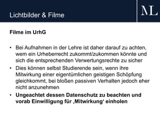 Lichtbilder & Filme
Filme im UrhG
• Bei Aufnahmen in der Lehre ist daher darauf zu achten,
wem ein Urheberrecht zukommt/zukommen könnte und
sich die entsprechenden Verwertungsrechte zu sicher
• Dies können selbst Studierende sein, wenn ihre
Mitwirkung einer eigentümlichen geistigen Schöpfung
gleichkommt, bei bloßen passiven Verhalten jedoch eher
nicht anzunehmen
• Ungeachtet dessen Datenschutz zu beachten und
vorab Einwilligung für ‚Mitwirkung‘ einholen
 