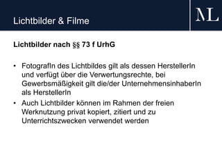 Lichtbilder & Filme
Lichtbilder nach §§ 73 f UrhG
• FotografIn des Lichtbildes gilt als dessen HerstellerIn
und verfügt über die Verwertungsrechte, bei
Gewerbsmäßigkeit gilt die/der UnternehmensinhaberIn
als HerstellerIn
• Auch Lichtbilder können im Rahmen der freien
Werknutzung privat kopiert, zitiert und zu
Unterrichtszwecken verwendet werden
 