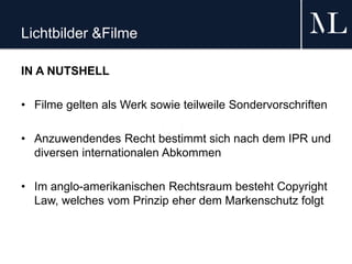 Lichtbilder &Filme
IN A NUTSHELL
• Filme gelten als Werk sowie teilweile Sondervorschriften
• Anzuwendendes Recht bestimmt sich nach dem IPR und
diversen internationalen Abkommen
• Im anglo-amerikanischen Rechtsraum besteht Copyright
Law, welches vom Prinzip eher dem Markenschutz folgt
 