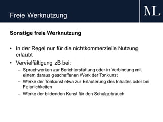 Freie Werknutzung
Sonstige freie Werknutzung
• In der Regel nur für die nichtkommerzielle Nutzung
erlaubt
• Vervielfältigung zB bei:
– Sprachwerken zur Berichterstattung oder in Verbindung mit
einem daraus geschaffenen Werk der Tonkunst
– Werke der Tonkunst etwa zur Erläuterung des Inhaltes oder bei
Feierlichkeiten
– Werke der bildenden Kunst für den Schulgebrauch
 