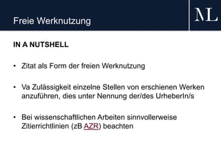 Freie Werknutzung
IN A NUTSHELL
• Zitat als Form der freien Werknutzung
• Va Zulässigkeit einzelne Stellen von erschienen Werken
anzuführen, dies unter Nennung der/des UrheberIn/s
• Bei wissenschaftlichen Arbeiten sinnvollerweise
Zitierrichtlinien (zB AZR) beachten
 