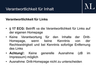 Verantwortlichkeit für Inhalt
Verantwortlichkeit für Links
• § 17 ECG: Betrifft va die Verantwortlichkeit für Links auf
der eigenen Homepage
• Keine Verantwortung für den Inhalte der Dritt-
Homepage, wenn keine Kenntnis von der
Rechtswidrigkeit und bei Kenntnis sofortige Entfernung
des Links
• Achtung!: Keine generelle Ausnahme (zB im
Impressum) möglich
• Ausnahme: Dritt-Homepage nicht zu unterscheiden
 