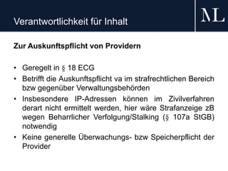 Verantwortlichkeit für Inhalt
Zur Auskunftspflicht von Providern
• Geregelt in § 18 ECG
• Betrifft die Auskunftspflicht va im strafrechtlichen Bereich
bzw gegenüber Verwaltungsbehörden
• Insbesondere IP-Adressen können im Zivilverfahren
derart nicht ermittelt werden, hier wäre Strafanzeige zB
wegen Beharrlicher Verfolgung/Stalking (§ 107a StGB)
notwendig
• Keine generelle Überwachungs- bzw Speicherpflicht der
Provider
 