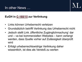 In other News …
EuGH in C-160/15 zur Verlinkung
• Links können Urheberrecht verletzen
• Grundsätzlich betrifft Verlinkung das Urheberrecht nicht
• Jedoch stellt Link ‚öffentliche Zugänglichmachung‘ dar
und – va bei kommerziellen Websites – kann verlangt
werden, dass Quelle vorher auf Zulässigkeit überprüft
wird
• Erfolgt urheberrechtswidrige Verlinkung daher
wissentlich, ist dies als Verstoß zu werten
 