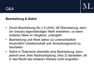 Q&A
Bearbeitung & Satire
• Durch Bearbeitung iSv § 5 UrhG, zB Übersetzung, kann
ein (neues) eigenständiges Werk entstehen, va wenn
anderes Werk im Vergleich ‚untergeht‘
• Bearbeitung und Werk daher uU unterschiedlich
hinsichtlich Urheberschaft und Verwertungsrecht zu
beurteilen
• Satire in Österreich ebenfalls eine Bearbeitung, kann
jedoch eine ‚freie Nachschöpfung‘ (Abs 2) darstellen, dh
in das Recht des anderen Werkes nicht eingreifen
 