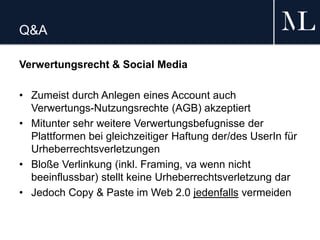 Q&A
Verwertungsrecht & Social Media
• Zumeist durch Anlegen eines Account auch
Verwertungs-Nutzungsrechte (AGB) akzeptiert
• Mitunter sehr weitere Verwertungsbefugnisse der
Plattformen bei gleichzeitiger Haftung der/des UserIn für
Urheberrechtsverletzungen
• Bloße Verlinkung (inkl. Framing, va wenn nicht
beeinflussbar) stellt keine Urheberrechtsverletzung dar
• Jedoch Copy & Paste im Web 2.0 jedenfalls vermeiden
 