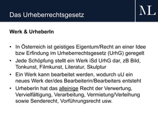 Das Urheberrechtsgesetz
Werk & UrheberIn
• In Österreich ist geistiges Eigentum/Recht an einer Idee
bzw Erfindung im Urheberrechtsgesetz (UrhG) geregelt
• Jede Schöpfung stellt ein Werk iSd UrhG dar, zB Bild,
Tonkunst, Filmkunst, Literatur, Skulptur
• Ein Werk kann bearbeitet werden, wodurch uU ein
neues Werk der/des Bearbeiterin/Bearbeiters entsteht
• UrheberIn hat das alleinige Recht der Verwertung,
Vervielfältigung, Verarbeitung, Vermietung/Verleihung
sowie Senderecht, Vorführungsrecht usw.
 