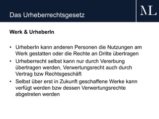 Das Urheberrechtsgesetz
Werk & UrheberIn
• UrheberIn kann anderen Personen die Nutzungen am
Werk gestatten oder die Rechte an Dritte übertragen
• Urheberrecht selbst kann nur durch Vererbung
übertragen werden, Verwertungsrecht auch durch
Vertrag bzw Rechtsgeschäft
• Selbst über erst in Zukunft geschaffene Werke kann
verfügt werden bzw dessen Verwertungsrechte
abgetreten werden
 