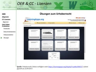 © Martina Grosty
OER
CC-Lizenzen
Allgemein
Foto/Video
Produktion
OER & CC - Lizenzen
Allgemein
Fotostudio
Dokumentenkamera
Videoproduktion
Übungen
Übungen zum Urheberrecht
Quelle: Urheberrecht. Online verfügbar unter https://learningapps.org/display?v=pt8eo400317, zuletzt
geprüft am 22.09.2017.
>
 