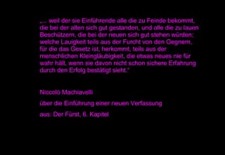 „ ... weil der sie Einführende alle die zu Feinde bekommt, die bei der alten sich gut gestanden, und alle die zu lauen Beschützern, die bei der neuen sich gut stehen würden; welche Lauigkeit teils aus der Furcht von den Gegnern, für die das Gesetz ist, herkommt, teils aus der menschlichen Kleingläubigkeit, die etwas neues nie für wahr hält, wenn sie davon nicht schon sichere Erfahrung durch den Erfolg bestätigt sieht.“ Niccoló Machiavelli  über die Einführung einer neuen Verfassung aus: Der Fürst, 6. Kapitel  
