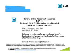 Prof. Dr. C. Bosau, RFH Köln
Levi Meyer, RFH Köln
Believing in social proof or personal experience? -
Contrasting and comparing the effect of different kinds
of eWOM in online shops
Contact: christian.bosau@rfh-koeln.de
General Online Research Conference
GOR 19
6-8 March 2019, TH Köln University of Applied
Sciences, Cologne, Germany
This work is licensed under a Creative Commons Attribution 4.0 International License (
http://creativecommons.org/licenses/by/4.0/)
Suggested citation: Bosau, C. & Meyer, L. 2017. “Believing in social proof or personal experience? - Contrasting and
comparing the effect of different kinds of eWOM in online shops” General Online Research (GOR) Conference, Cologne.
 