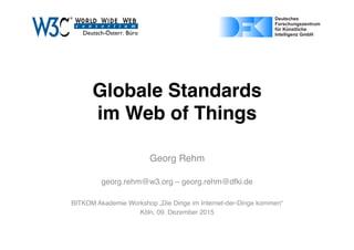Globale Standards  
im Web of Things
Georg Rehm
georg.rehm@w3.org – georg.rehm@dfki.de
BITKOM Akademie Workshop „Die Dinge im Internet-der-Dinge kommen“
Köln, 09. Dezember 2015
Page 1 of 1ﬁle:///Users/gere01/Dropbox/Projects/W3C/dealogo-v.svg
03/11/15 17:07
Page 1 of 1https://upload.wikimedia.org/wikipedia/de/4/4e/DFKI_Logo.svg
 