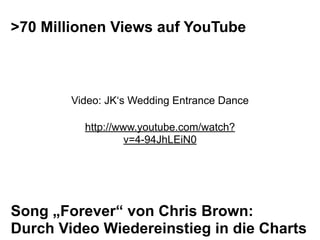 >70 Millionen Views auf YouTube



        Video: JK‘s Wedding Entrance Dance

          http://www.youtube.com/watch?
                   v=4-94JhLEiN0




Song „Forever“ von Chris Brown:
Durch Video Wiedereinstieg in die Charts
 