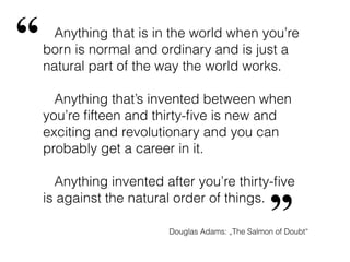 “    Anything that is in the world when you’re
    born is normal and ordinary and is just a
    natural part of the way the world works.

      Anything that’s invented between when
    you’re ﬁfteen and thirty-ﬁve is new and
    exciting and revolutionary and you can
    probably get a career in it.

      Anything invented after you’re thirty-ﬁve


                                                  ”
    is against the natural order of things.

                         Douglas Adams: „The Salmon of Doubt“
 
