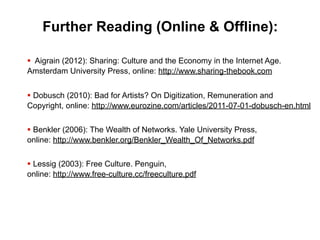 Further Reading (Online & Offline):

§ Aigrain (2012): Sharing: Culture and the Economy in the Internet Age.
Amsterdam University Press, online: http://www.sharing-thebook.com


§ Dobusch (2010): Bad for Artists? On Digitization, Remuneration and
Copyright, online: http://www.eurozine.com/articles/2011-07-01-dobusch-en.html


§ Benkler (2006): The Wealth of Networks. Yale University Press,
online: http://www.benkler.org/Benkler_Wealth_Of_Networks.pdf


§ Lessig (2003): Free Culture. Penguin,
online: http://www.free-culture.cc/freeculture.pdf
 
