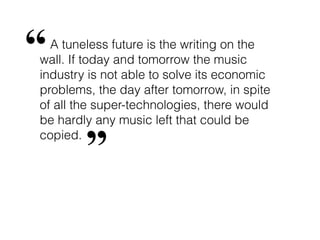 “ A tuneless future is the writing on the
wall. If today and tomorrow the music
industry is not able to solve its economic
problems, the day after tomorrow, in spite
of all the super-technologies, there would
be hardly any music left that could be
copied.
        ”
 