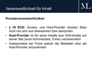 Verantwortlichkeit für Inhalt
Providerverantwortlichkeit
• § 18 ECG: Access- und Host-Provider müssen Sites
nicht von sich aus überwachen bzw überprüfen
• Host-Provider ist für seine Inhalte bzw Dritt-Inhalte auf
seiner Site (auch Kommentare, Foren) verantwortlich
• Insbesondere bei Foren jedoch der Betreiber eher als
Host-Provider anzunehmen
 