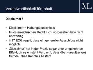 Verantwortlichkeit für Inhalt
Disclaimer?
• Disclaimer = Haftungsausschluss
• Im österreichischen Recht nicht vorgesehen bzw nicht
notwendig
• § 17 ECG regelt, dass ein genereller Ausschluss nicht
möglich
• ‚Disclaimer‘ hat in der Praxis sogar eher umgekehrten
Effekt, dh es entsteht Verdacht, dass über (unzulässige)
fremde Inhalt Kenntnis besteht
 