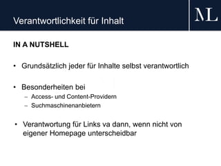 Verantwortlichkeit für Inhalt
IN A NUTSHELL
• Grundsätzlich jeder für Inhalte selbst verantwortlich
• Besonderheiten bei
 Access- und Content-Providern
 Suchmaschinenanbietern
• Verantwortung für Links va dann, wenn nicht von
eigener Homepage unterscheidbar
 