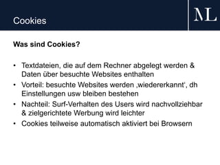 Cookies
Was sind Cookies?
• Textdateien, die auf dem Rechner abgelegt werden &
Daten über besuchte Websites enthalten
• Vorteil: besuchte Websites werden ‚wiedererkannt‘, dh
Einstellungen usw bleiben bestehen
• Nachteil: Surf-Verhalten des Users wird nachvollziehbar
& zielgerichtete Werbung wird leichter
• Cookies teilweise automatisch aktiviert bei Browsern
 