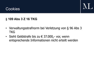 Cookies
§ 109 Abs 3 Z 16 TKG
• Verwaltungsstrafnorm bei Verletzung von § 96 Abs 3
TKG
• Sieht Geldstrafe bis zu € 37.000,- vor, wenn
entsprechende Informationen nicht erteilt werden
 