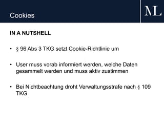 Cookies
IN A NUTSHELL
• § 96 Abs 3 TKG setzt Cookie-Richtlinie um
• User muss vorab informiert werden, welche Daten
gesammelt werden und muss aktiv zustimmen
• Bei Nichtbeachtung droht Verwaltungsstrafe nach § 109
TKG
 