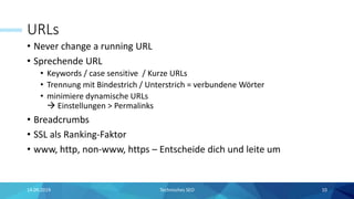 URLs
• Never change a running URL
• Sprechende URL
• Keywords / case sensitive / Kurze URLs
• Trennung mit Bindestrich / Unterstrich = verbundene Wörter
• minimiere dynamische URLs
 Einstellungen > Permalinks
• Breadcrumbs
• SSL als Ranking-Faktor
• www, http, non-www, https – Entscheide dich und leite um
Technisches SEO 1014.09.2019
 