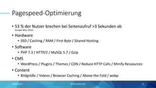 Pagespeed-Optimierung
• 53 % der Nutzer brechen bei Seitenaufruf >3 Sekunden ab
(Google März 2016)
• Hardware
• SSD / Caching / RAM / First Byte / Shared Hosting
• Software
• PHP 7.3 / HTTP/2 / MySQL 5.7 / Gzip
• CMS
• WordPress / Plugins / Themes / CDN / Reduce HTTP Calls / Minify Ressources
• Content
• Bildgröße / Videos / Browser Caching / Above the Fold / webp
14.09.2019 12Technisches SEO
 