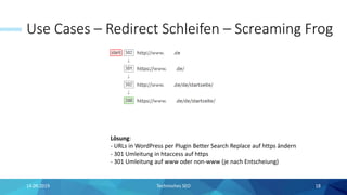Use Cases – Redirect Schleifen – Screaming Frog
14.09.2019 Technisches SEO 18
Lösung:
- URLs in WordPress per Plugin Better Search Replace auf https ändern
- 301 Umleitung in htaccess auf https
- 301 Umleitung auf www oder non-www (je nach Entscheiung)
 