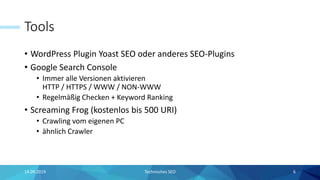 Tools
• WordPress Plugin Yoast SEO oder anderes SEO-Plugins
• Google Search Console
• Immer alle Versionen aktivieren
HTTP / HTTPS / WWW / NON-WWW
• Regelmäßig Checken + Keyword Ranking
• Screaming Frog (kostenlos bis 500 URI)
• Crawling vom eigenen PC
• ähnlich Crawler
14.09.2019 Technisches SEO 6
 
