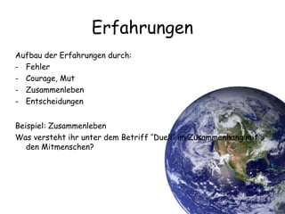 5
Erfahrungen
Aufbau der Erfahrungen durch:
- Fehler
- Courage, Mut
- Zusammenleben
- Entscheidungen
Beispiel: Zusammenleben
Was versteht ihr unter dem Betriff ‘‘Duell‘‘ im Zusammenhang mit
den Mitmenschen?
 