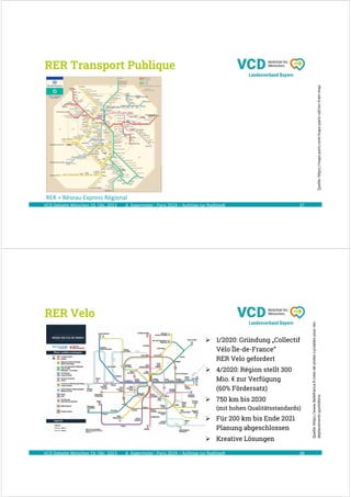 A. Kagermeier : Paris 2024 – Aufstieg zur Radlstadt
RER Transport Publique
37
VCD Debatte München 19. Okt. 2023
Quelle:
https://maps-paris.com/maps-paris-rail/rer-train-map
RER = Réseau Express Régional
A. Kagermeier : Paris 2024 – Aufstieg zur Radlstadt 38
Quelle:
https://www.iledefrance.fr/velo-de-pistes-cyclables-pour-les-
deplacements-quotidiens
VCD Debatte München 19. Okt. 2023
RER Velo
 1/2020: Gründung „Collectif
Vélo Île-de-France“
RER Velo gefordert
 4/2020: Région stellt 300
Mio. € zur Verfügung
(60% Fördersatz)
 750 km bis 2030
(mit hohen Qualitätsstandards)
 Für 200 km bis Ende 2021
Planung abgeschlossen
 Kreative Lösungen
 