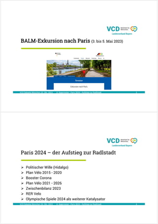 A. Kagermeier : Paris 2024 – Aufstieg zur Radlstadt
BALM-Exkursion nach Paris (3. bis 5. Mai 2023)
3
VCD Debatte München 19. Okt. 2023
A. Kagermeier : Paris 2024 – Aufstieg zur Radlstadt
Paris 2024 – der Aufstieg zur Radlstadt
4
 Politischer Wille (Hidalgo)
 Plan Vélo 2015 - 2020
 Booster Corona
 Plan Vélo 2021 - 2026
 Zwischenbilanz 2023
 RER Velo
 Olympische Spiele 2024 als weiterer Katalysator
VCD Debatte München 19. Okt. 2023
 