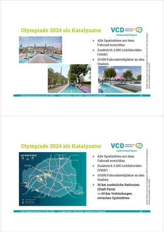A. Kagermeier : Paris 2024 – Aufstieg zur Radlstadt
Olympiade 2024 als Katalysator
39
VCD Debatte München 19. Okt. 2023
Quelle:
https://www.paris.fr/pages/en-2024-tous-les-sites-olympiques-
seront-accessibles-a-velo-23154
 Alle Spielstätten mit dem
Fahrrad erreichbar
 Zusätzlich 3.000 Leihfahrräder
(Vélib‘)
 10.000 Fahrradstellplätze an den
Stadien
A. Kagermeier : Paris 2024 – Aufstieg zur Radlstadt
Olympiade 2024 als Katalysator
40
VCD Debatte München 19. Okt. 2023
Quelle:
https://www.paris.fr/pages/en-2024-tous-les-sites-olympiques-
seront-accessibles-a-velo-23154
 Alle Spielstätten mit dem
Fahrrad erreichbar
 Zusätzlich 3.000 Leihfahrräder
(Vélib‘)
 10.000 Fahrradstellplätze an den
Stadien
 30 km zusätzliche Radrouten
(Stadt Paris)
=> 60 km Verbindungen
zwischen Spielstätten
 