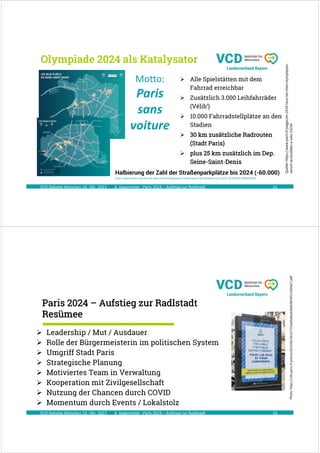A. Kagermeier : Paris 2024 – Aufstieg zur Radlstadt
 Alle Spielstätten mit dem
Fahrrad erreichbar
 Zusätzlich 3.000 Leihfahrräder
(Vélib‘)
 10.000 Fahrradstellplätze an den
Stadien
 30 km zusätzliche Radrouten
(Stadt Paris)
 plus 25 km zusätzlich im Dep.
Seine-Saint-Denis
Olympiade 2024 als Katalysator
41
VCD Debatte München 19. Okt. 2023
Quelle:
https://www.paris.fr/pages/en-2024-tous-les-sites-olympiques-
seront-accessibles-a-velo-23154
Motto:
Paris
sans
voiture
Halbierung der Zahl der Straßenparkplätze bis 2024 (-60.000)
https://www.bfmtv.com/auto/le-plan-d-anne-hidalgo-pour-rendre-paris-100-cyclable-d-ici-a-2024_AV-202001280098.html
A. Kagermeier : Paris 2024 – Aufstieg zur Radlstadt
Paris 2024 – Aufstieg zur Radlstadt
Resümee
42
 Leadership / Mut / Ausdauer
 Rolle der Bürgermeisterin im politischen System
 Umgriff Stadt Paris
 Strategische Planung
 Motiviertes Team in Verwaltung
 Kooperation mit Zivilgesellschaft
 Nutzung der Chancen durch COVID
 Momentum durch Events / Lokalstolz
VCD Debatte München 19. Okt. 2023
Photo:
https://cdn.paris.fr/presse/2023/06/28/cb7323a60a9aab56db4824f21195b827.pdf
 
