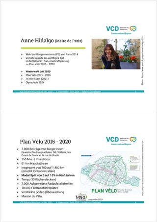 A. Kagermeier : Paris 2024 – Aufstieg zur Radlstadt
Anne Hidalgo (Maire de Paris)
5
 Wahl zur Bürgermeisterin (PS) von Paris 2014
 Verkehrswende als wichtiges Ziel
im Mittelpunkt: Radverkehrsförderung
=> Plan Vélo 2015 - 2020
 Wiederwahl Juli 2020
 Plan Vélo 2021 - 2026
 15 min Stadt (2021)
 Olympiade 2024
Photo:
https://www.paris.fr/pages/anne-hidalgo-2252
VCD Debatte München 19. Okt. 2023
A. Kagermeier : Paris 2024 – Aufstieg zur Radlstadt
Plan Vélo 2015 - 2020
VCD Debatte München 19. Okt. 2023 6
 7.000 Beiträge von Bürger:innen
Gewünschte Hauptachsen: Bd. Voltaire, les
Quais de Seine et la rue de Rivoli
 150 Mio. € Investition
 61 km Hauptachsen
 Insgesamt von 700 auf 1.400 km
(einschl. Einbahnstraßen)
 Modal Split von 5 auf 15% in fünf Jahren
 Tempo 30 flächendeckend
 7.000 Aufgeweitete Radaufstellstreifen
 10.000 Fahrradabstellplätze
 Verstärkte (Video-)Überwachung
 Maison du Vélo
https://cdn.paris.fr/presse/2020/03/23/549e1037525166fd01b110695f65c9aa.pdf
gegründet 2019
 