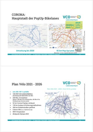 A. Kagermeier : Paris 2024 – Aufstieg zur Radlstadt
CORONA:
Hauptstadt der PopUp-Bikelanes
VCD Debatte München 19. Okt. 2023 11
https://observatoire.parisenselle.fr/
https://velo-iledefrance.fr/accueil/cartecyclable/
Umsetzung bis 2020 45 km Pop Up Lanes
München: 3, 6 km (Quelle Weisbrich 2021)
∆Radf.
München +20%
Paris +66%
A. Kagermeier : Paris 2024 – Aufstieg zur Radlstadt
Plan Vélo 2021 - 2026
VCD Debatte München 19. Okt. 2023 12
 une ville 100 % cyclable
 100.000 Fahrradabstellplätze
(Schwerpunkt Bahnhöfe mit 40‘)
 250 Mio. € Investition
(davon 180 Mio € für Infrastruktur, 80 Mio € für
Verdauerung Corona-Lanes)
 52 km Corona-PopUps verdauert
 130 km Ausbau & Sicherungsmaßnahmen
 390 km Einbahnstraßen geöffnet
 Culture Vélo (u.a. Code de la rue)
 RER-V Kooperation
 Blickpunkt Olympia 2024
https://cdn.paris.fr/presse/2020/03/23/549e1037525166fd01b110695f65c9aa.pdf
 