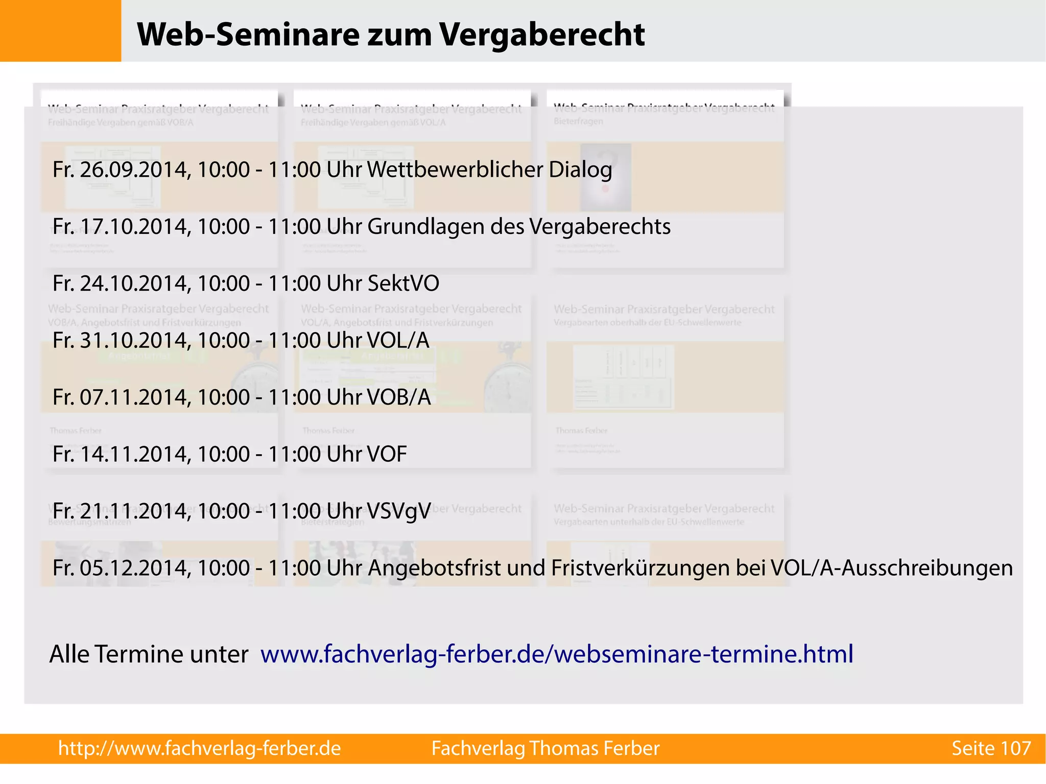Web-Seminare zum Vergaberecht 
Fr. 26.09.2014, 10:00 - 11:00 Uhr Wettbewerblicher Dialog 
Fr. 17.10.2014, 10:00 - 11:00 Uhr Grundlagen des Vergaberechts 
Fr. 24.10.2014, 10:00 - 11:00 Uhr SektVO 
Fr. 31.10.2014, 10:00 - 11:00 Uhr VOL/A 
Fr. 07.11.2014, 10:00 - 11:00 Uhr VOB/A 
Fr. 14.11.2014, 10:00 - 11:00 Uhr VOF 
Fr. 21.11.2014, 10:00 - 11:00 Uhr VSVgV 
Fr. 05.12.2014, 10:00 - 11:00 Uhr Angebotsfrist und Fristverkürzungen bei VOL/A-Ausschreibungen 
Alle Termine unter www.fachverlag-ferber.de/webseminare-termine.html 
http://www.fachverlag-ferber.de Fachverlag Thomas Ferber Seite 107 
 