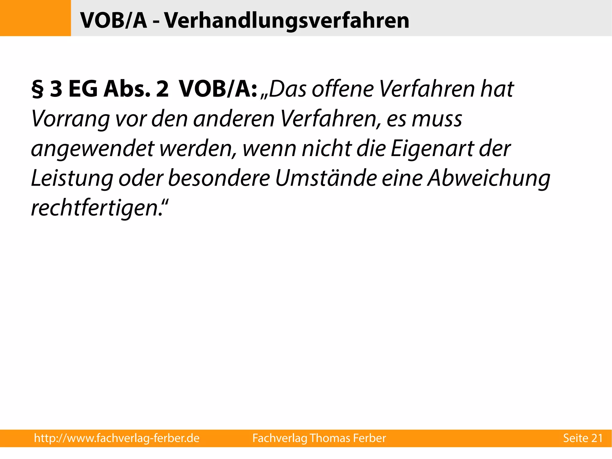 VOB/A - Verhandlungsverfahren 
§ 3 EG Abs. 2 VOB/A: „Das offene Verfahren hat 
Vorrang vor den anderen Verfahren, es muss 
angewendet werden, wenn nicht die Eigenart der 
Leistung oder besondere Umstände eine Abweichung 
rechtfertigen.“ 
http://www.fachverlag-ferber.de Fachverlag Thomas Ferber Seite 21 
 