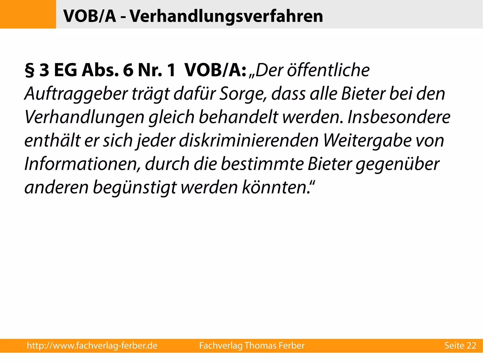 VOB/A - Verhandlungsverfahren 
§ 3 EG Abs. 6 Nr. 1 VOB/A: „Der öffentliche 
Auftraggeber trägt dafür Sorge, dass alle Bieter bei den 
Verhandlungen gleich behandelt werden. Insbesondere 
enthält er sich jeder diskriminierenden Weitergabe von 
Informationen, durch die bestimmte Bieter gegenüber 
anderen begünstigt werden könnten.“ 
http://www.fachverlag-ferber.de Fachverlag Thomas Ferber Seite 22 
 