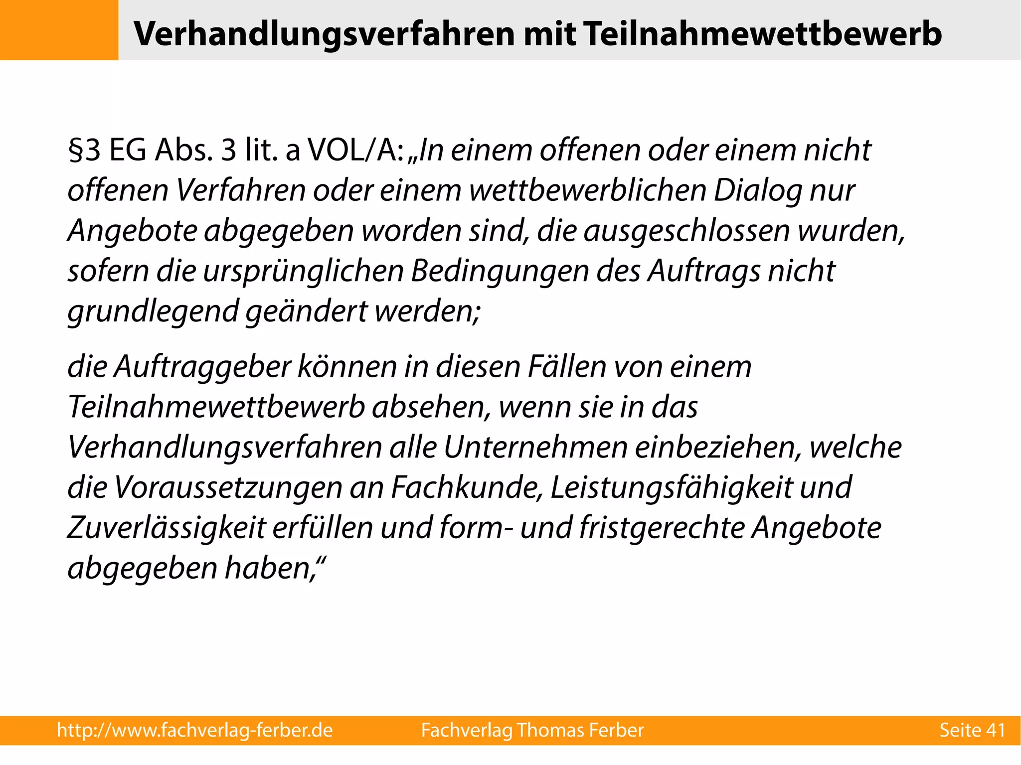 Verhandlungsverfahren mit Teilnahmewettbewerb 
§3 EG Abs. 3 lit. a VOL/A: „In einem offenen oder einem nicht 
offenen Verfahren oder einem wettbewerblichen Dialog nur 
Angebote abgegeben worden sind, die ausgeschlossen wurden, 
sofern die ursprünglichen Bedingungen des Auftrags nicht 
grundlegend geändert werden; 
die Auftraggeber können in diesen Fällen von einem 
Teilnahmewettbewerb absehen, wenn sie in das 
Verhandlungsverfahren alle Unternehmen einbeziehen, welche 
die Voraussetzungen an Fachkunde, Leistungsfähigkeit und 
Zuverlässigkeit erfüllen und form- und fristgerechte Angebote 
abgegeben haben,“ 
http://www.fachverlag-ferber.de Fachverlag Thomas Ferber Seite 41 
 