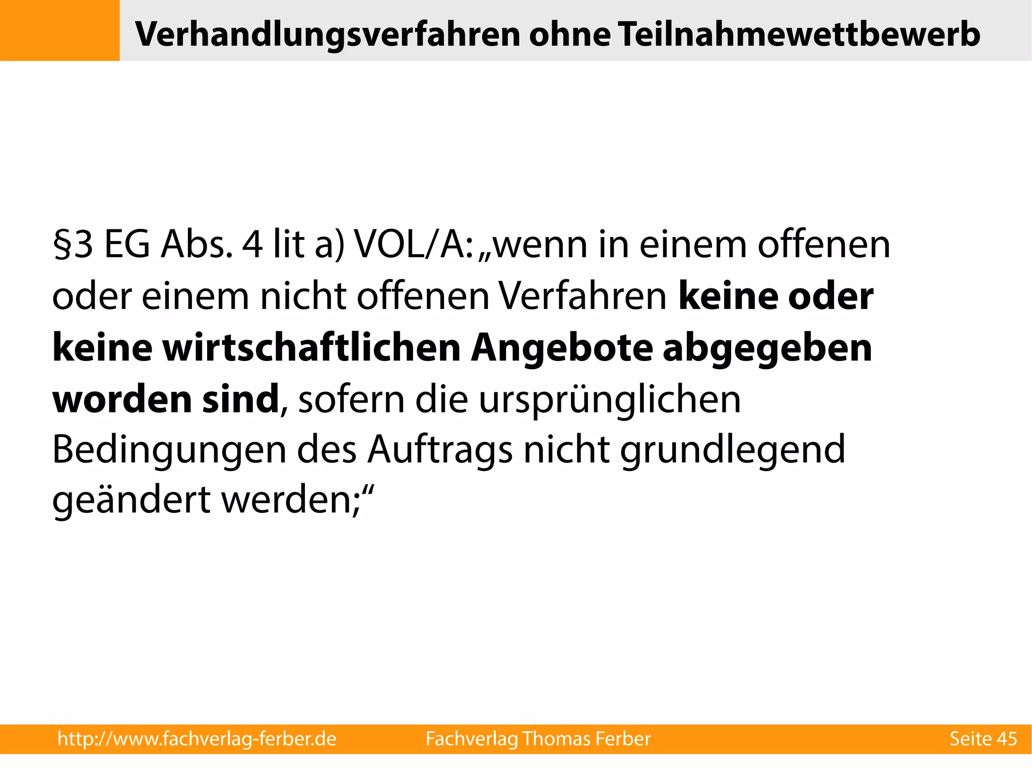 Verhandlungsverfahren ohne Teilnahmewettbewerb 
§3 EG Abs. 4 lit a) VOL/A: „wenn in einem offenen 
oder einem nicht offenen Verfahren keine oder 
keine wirtschaftlichen Angebote abgegeben 
worden sind, sofern die ursprünglichen 
Bedingungen des Auftrags nicht grundlegend 
geändert werden;“ 
http://www.fachverlag-ferber.de Fachverlag Thomas Ferber Seite 45 
 