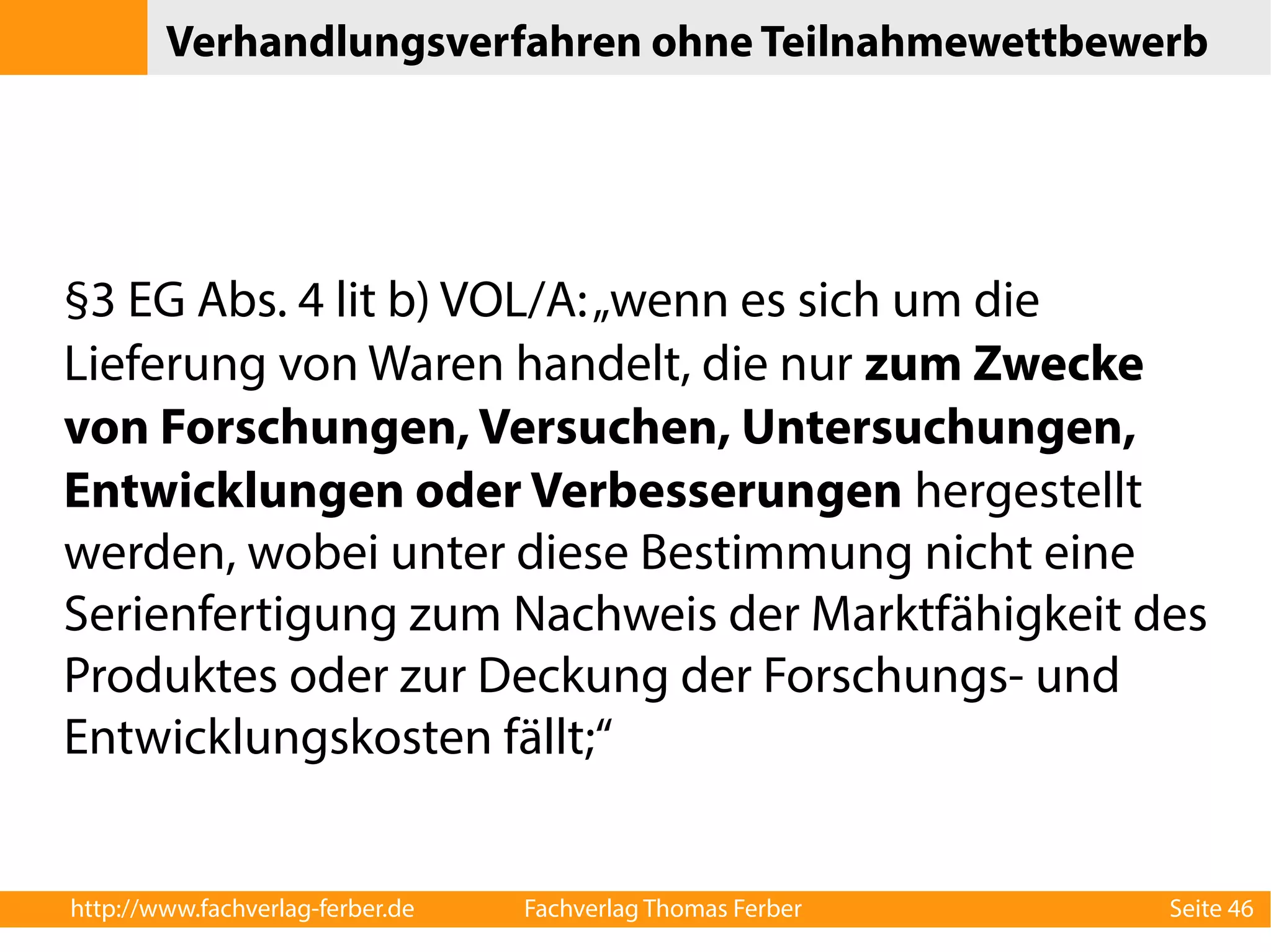 Verhandlungsverfahren ohne Teilnahmewettbewerb 
§3 EG Abs. 4 lit b) VOL/A: „wenn es sich um die 
Lieferung von Waren handelt, die nur zum Zwecke 
von Forschungen, Versuchen, Untersuchungen, 
Entwicklungen oder Verbesserungen hergestellt 
werden, wobei unter diese Bestimmung nicht eine 
Serienfertigung zum Nachweis der Marktfähigkeit des 
Produktes oder zur Deckung der Forschungs- und 
Entwicklungskosten fällt;“ 
http://www.fachverlag-ferber.de Fachverlag Thomas Ferber Seite 46 
 