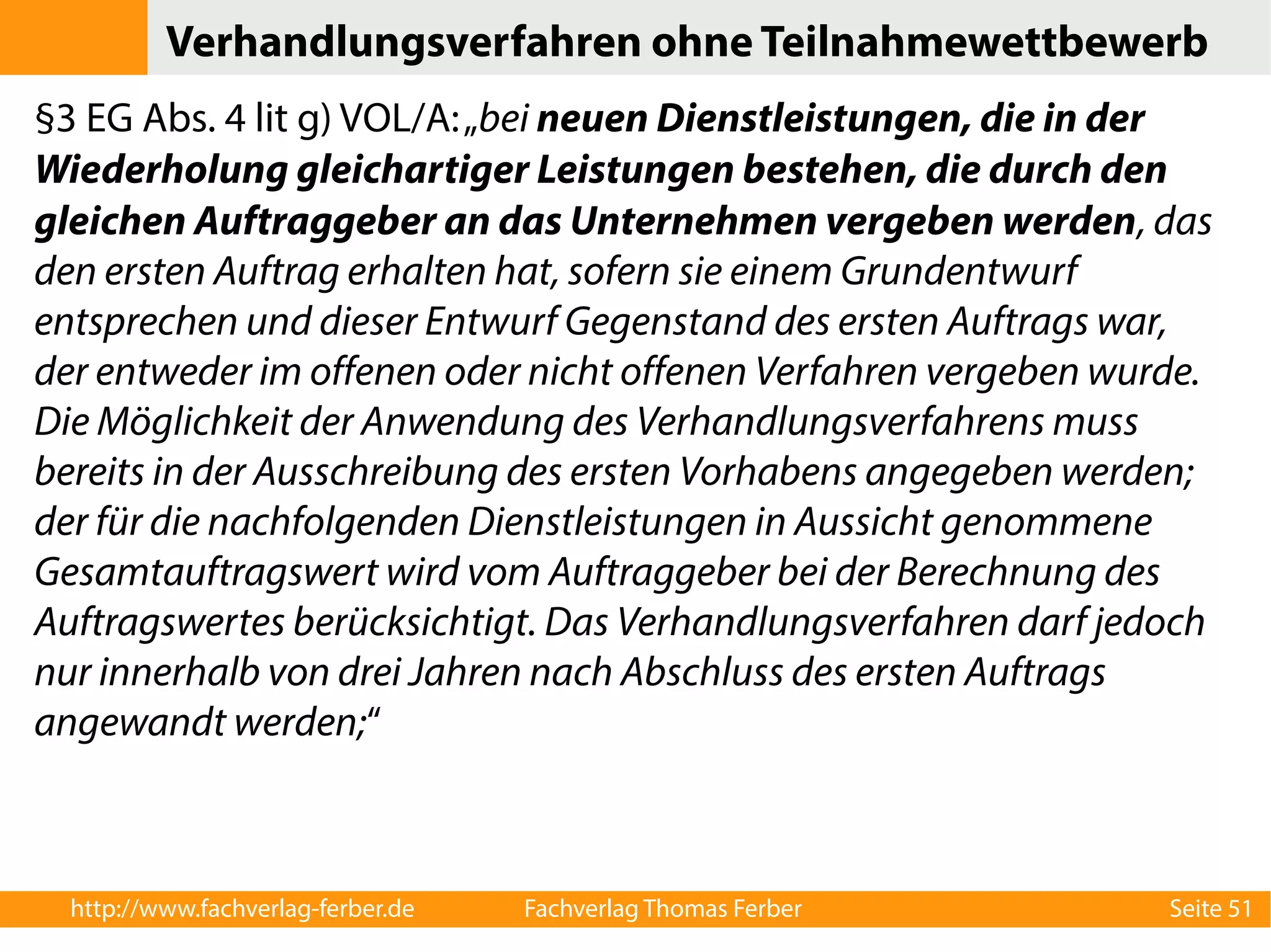 Verhandlungsverfahren ohne Teilnahmewettbewerb 
§3 EG Abs. 4 lit g) VOL/A: „bei neuen Dienstleistungen, die in der 
Wiederholung gleichartiger Leistungen bestehen, die durch den 
gleichen Auftraggeber an das Unternehmen vergeben werden, das 
den ersten Auftrag erhalten hat, sofern sie einem Grundentwurf 
entsprechen und dieser Entwurf Gegenstand des ersten Auftrags war, 
der entweder im offenen oder nicht offenen Verfahren vergeben wurde. 
Die Möglichkeit der Anwendung des Verhandlungsverfahrens muss 
bereits in der Ausschreibung des ersten Vorhabens angegeben werden; 
der für die nachfolgenden Dienstleistungen in Aussicht genommene 
Gesamtauftragswert wird vom Auftraggeber bei der Berechnung des 
Auftragswertes berücksichtigt. Das Verhandlungsverfahren darf jedoch 
nur innerhalb von drei Jahren nach Abschluss des ersten Auftrags 
angewandt werden;“ 
http://www.fachverlag-ferber.de Fachverlag Thomas Ferber Seite 51 
 