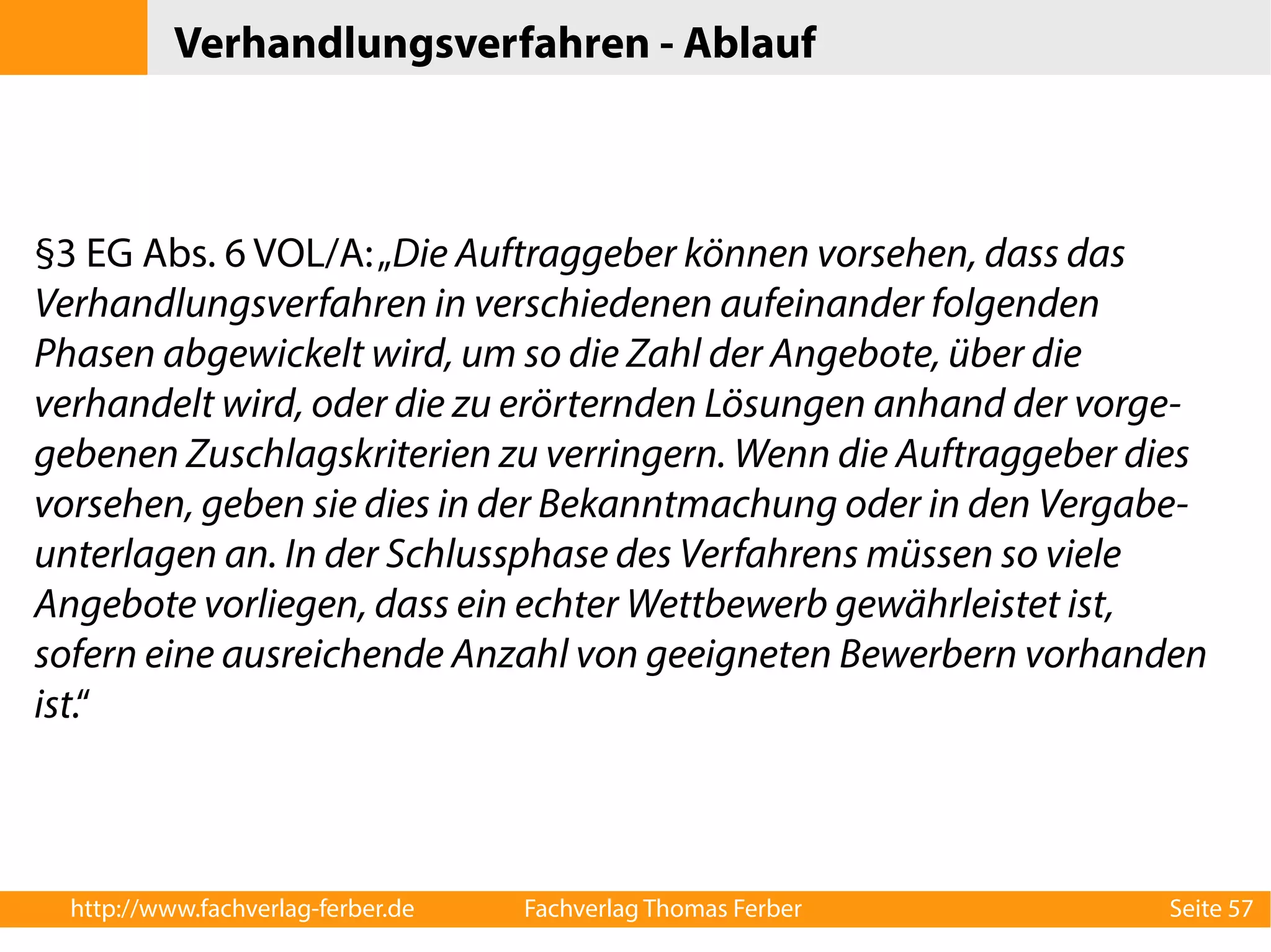 Verhandlungsverfahren - Ablauf 
§3 EG Abs. 6 VOL/A: „Die Auftraggeber können vorsehen, dass das 
Verhandlungsverfahren in verschiedenen aufeinander folgenden 
Phasen abgewickelt wird, um so die Zahl der Angebote, über die 
verhandelt wird, oder die zu erörternden Lösungen anhand der vorge-gebenen 
Zuschlagskriterien zu verringern. Wenn die Auftraggeber dies 
vorsehen, geben sie dies in der Bekanntmachung oder in den Vergabe-unterlagen 
an. In der Schlussphase des Verfahrens müssen so viele 
Angebote vorliegen, dass ein echter Wettbewerb gewährleistet ist, 
sofern eine ausreichende Anzahl von geeigneten Bewerbern vorhanden 
ist.“ 
http://www.fachverlag-ferber.de Fachverlag Thomas Ferber Seite 57 
 