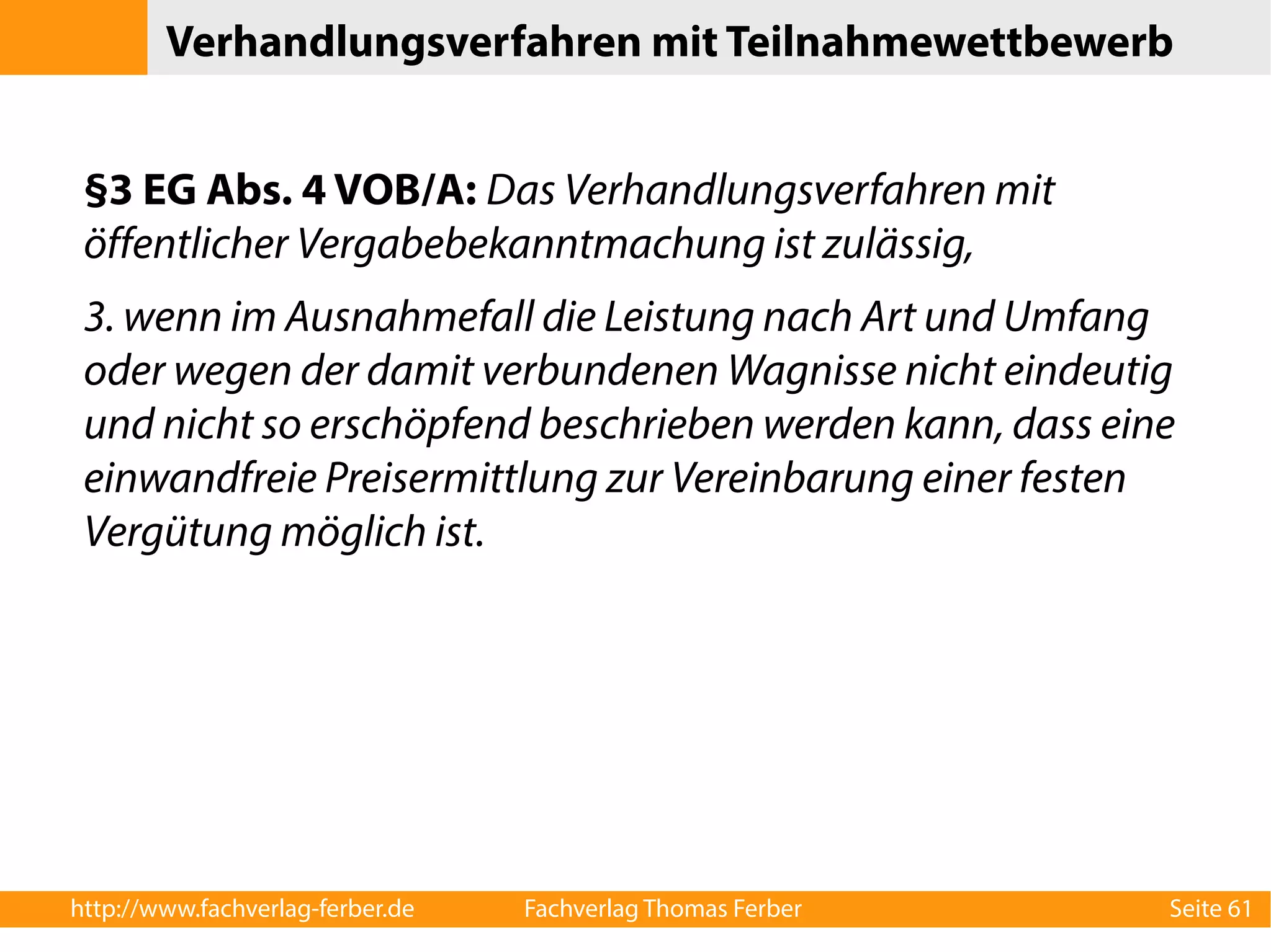 Verhandlungsverfahren mit Teilnahmewettbewerb 
§3 EG Abs. 4 VOB/A: Das Verhandlungsverfahren mit 
öffentlicher Vergabebekanntmachung ist zulässig, 
3. wenn im Ausnahmefall die Leistung nach Art und Umfang 
oder wegen der damit verbundenen Wagnisse nicht eindeutig 
und nicht so erschöpfend beschrieben werden kann, dass eine 
einwandfreie Preisermittlung zur Vereinbarung einer festen 
Vergütung möglich ist. 
http://www.fachverlag-ferber.de Fachverlag Thomas Ferber Seite 61 
 